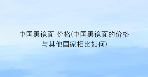 中国黑镜面 价格(中国黑镜面的价格与其他国家相比如何)
